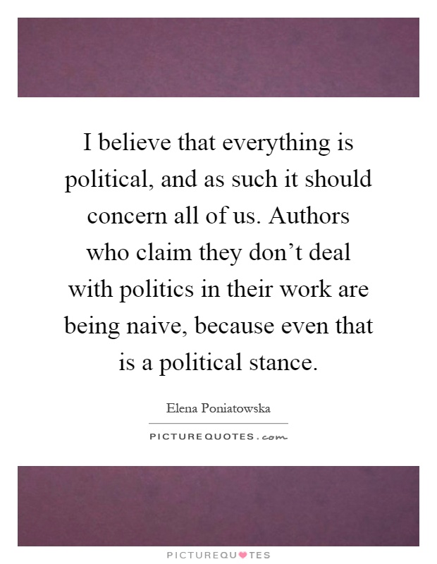 I believe that everything is political, and as such it should concern all of us. Authors who claim they don't deal with politics in their work are being naive, because even that is a political stance Picture Quote #1
