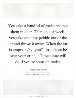 You take a handful of rocks and put them in a jar. Then once a week, you take one tiny pebble out of the jar and throw it away. When the jar is empty, why, you’ll just about be over your grief.... Time alone will do if you’re short on rocks Picture Quote #1