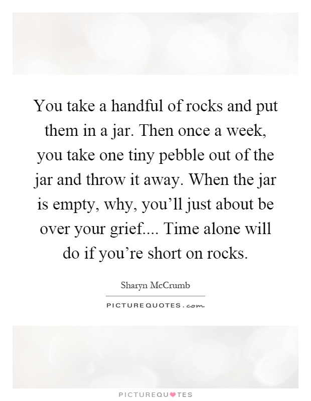 You take a handful of rocks and put them in a jar. Then once a week, you take one tiny pebble out of the jar and throw it away. When the jar is empty, why, you'll just about be over your grief.... Time alone will do if you're short on rocks Picture Quote #1