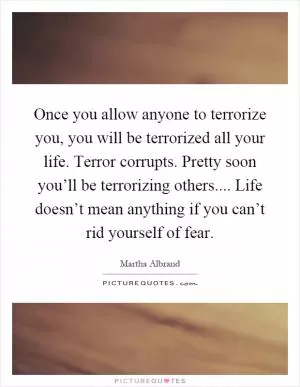 Once you allow anyone to terrorize you, you will be terrorized all your life. Terror corrupts. Pretty soon you’ll be terrorizing others.... Life doesn’t mean anything if you can’t rid yourself of fear Picture Quote #1