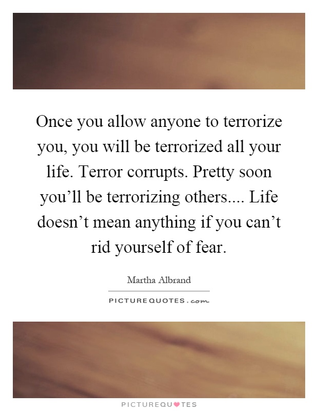 Once you allow anyone to terrorize you, you will be terrorized all your life. Terror corrupts. Pretty soon you'll be terrorizing others.... Life doesn't mean anything if you can't rid yourself of fear Picture Quote #1
