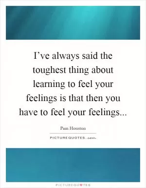 I’ve always said the toughest thing about learning to feel your feelings is that then you have to feel your feelings Picture Quote #1