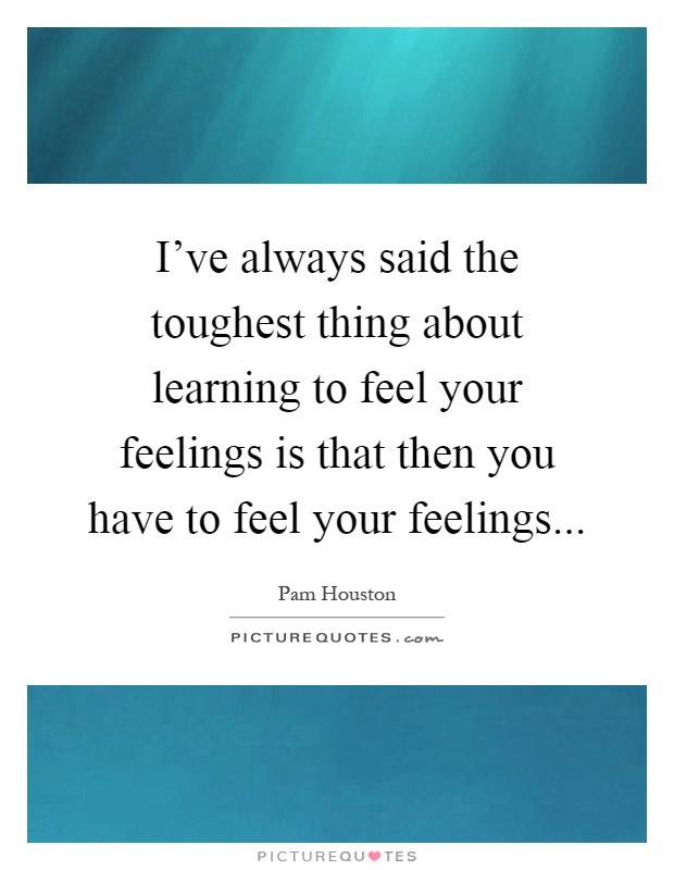 I've always said the toughest thing about learning to feel your feelings is that then you have to feel your feelings Picture Quote #1