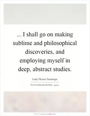 ... I shall go on making sublime and philosophical discoveries, and employing myself in deep, abstract studies Picture Quote #1
