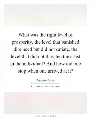 What was the right level of prosperity, the level that banished dire need but did not satiate, the level that did not threaten the artist in the individual? And how did one stop when one arrived at it? Picture Quote #1
