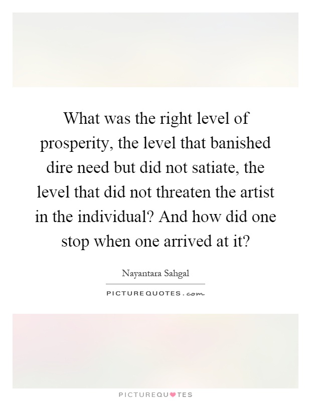 What was the right level of prosperity, the level that banished dire need but did not satiate, the level that did not threaten the artist in the individual? And how did one stop when one arrived at it? Picture Quote #1