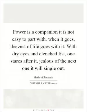 Power is a companion it is not easy to part with, when it goes, the zest of life goes with it. With dry eyes and clenched fist, one stares after it, jealous of the next one it will single out Picture Quote #1