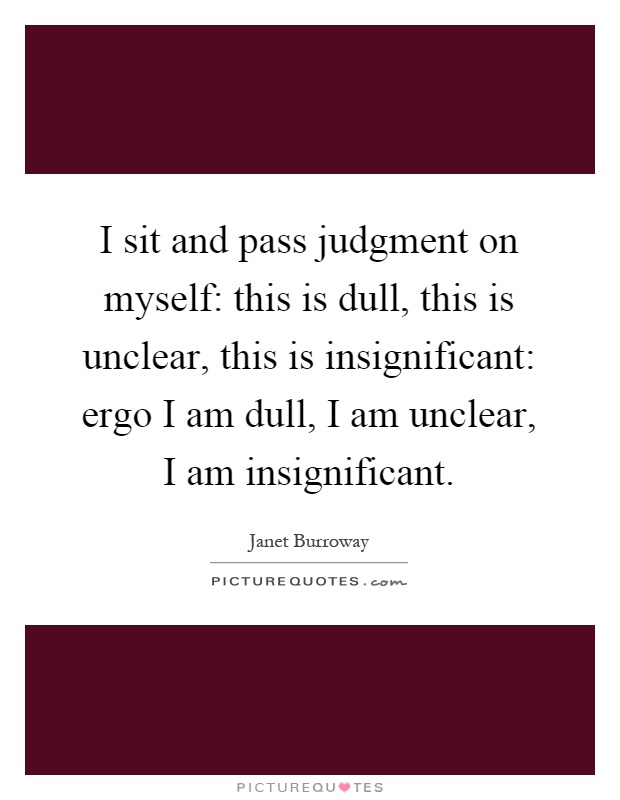 I sit and pass judgment on myself: this is dull, this is unclear, this is insignificant: ergo I am dull, I am unclear, I am insignificant Picture Quote #1