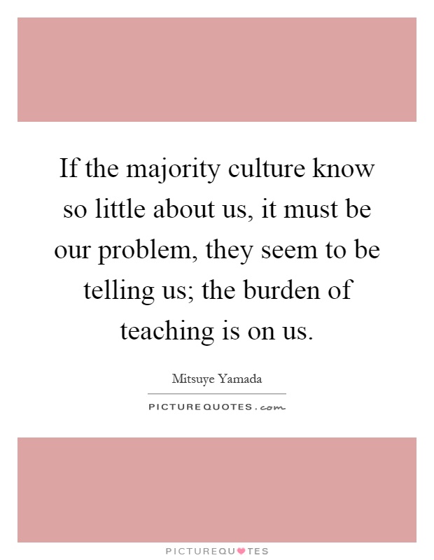 If the majority culture know so little about us, it must be our problem, they seem to be telling us; the burden of teaching is on us Picture Quote #1