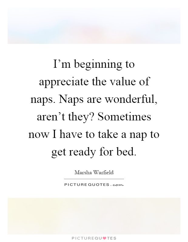 I'm beginning to appreciate the value of naps. Naps are wonderful, aren't they? Sometimes now I have to take a nap to get ready for bed Picture Quote #1