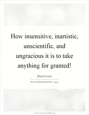 How insensitive, inartistic, unscientific, and ungracious it is to take anything for granted! Picture Quote #1