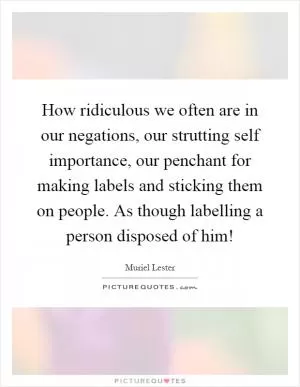 How ridiculous we often are in our negations, our strutting self importance, our penchant for making labels and sticking them on people. As though labelling a person disposed of him! Picture Quote #1