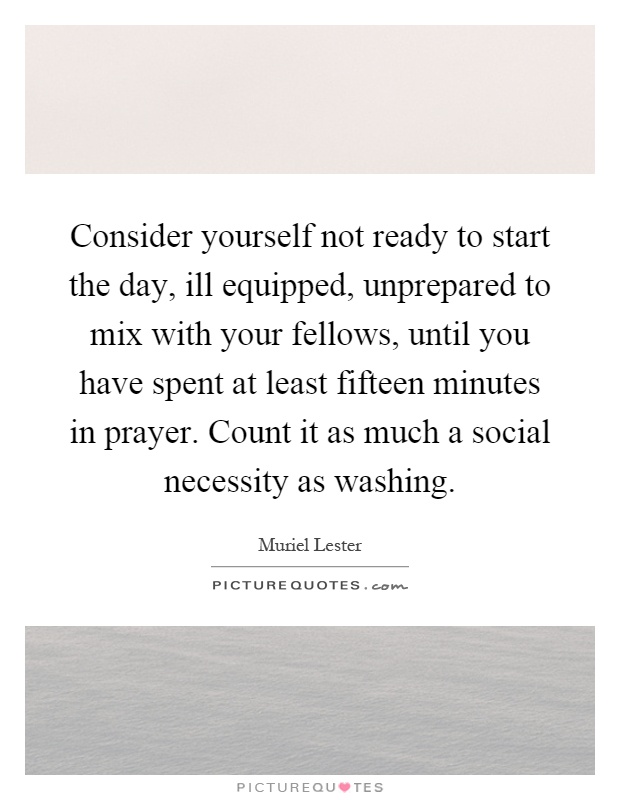 Consider yourself not ready to start the day, ill equipped, unprepared to mix with your fellows, until you have spent at least fifteen minutes in prayer. Count it as much a social necessity as washing Picture Quote #1