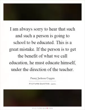 I am always sorry to hear that such and such a person is going to school to be educated. This is a great mistake. If the person is to get the benefit of what we call education, he must educate himself, under the direction of the teacher Picture Quote #1
