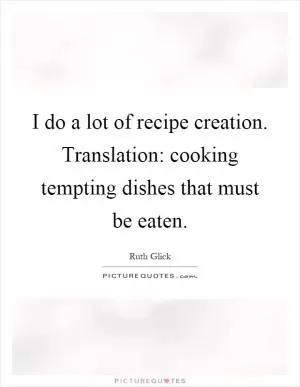 I do a lot of recipe creation. Translation: cooking tempting dishes that must be eaten Picture Quote #1