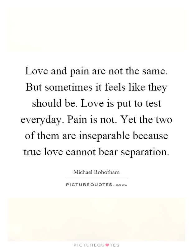 Love and pain are not the same. But sometimes it feels like they should be. Love is put to test everyday. Pain is not. Yet the two of them are inseparable because true love cannot bear separation Picture Quote #1