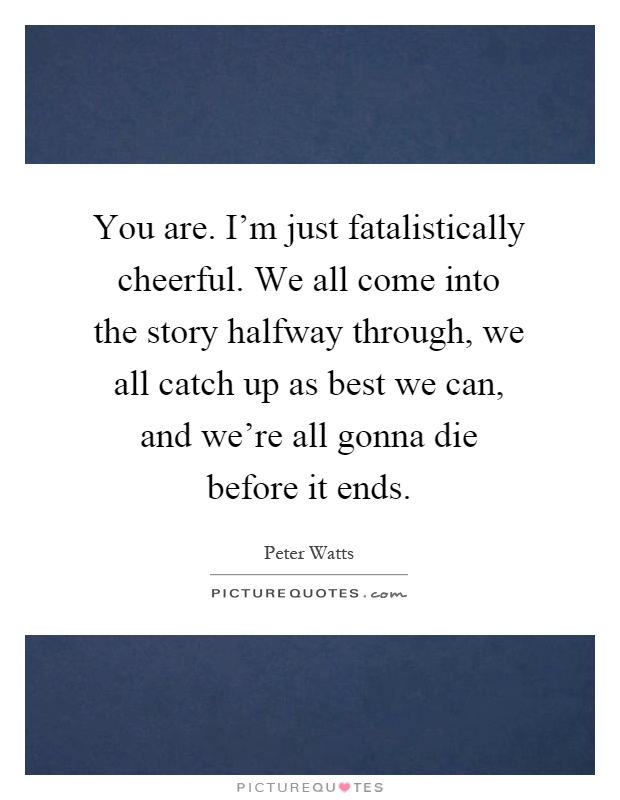 You are. I'm just fatalistically cheerful. We all come into the story halfway through, we all catch up as best we can, and we're all gonna die before it ends Picture Quote #1