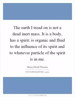 The earth I tread on is not a dead inert mass. It is a body, has a spirit; is organic and fluid to the influence of its spirit and to whatever particle of the spirit is in me Picture Quote #1