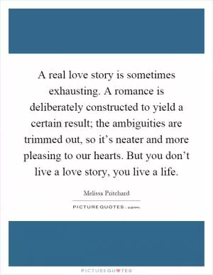 A real love story is sometimes exhausting. A romance is deliberately constructed to yield a certain result; the ambiguities are trimmed out, so it’s neater and more pleasing to our hearts. But you don’t live a love story, you live a life Picture Quote #1