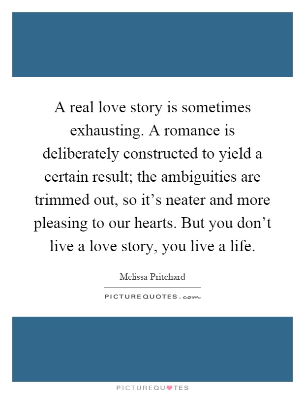 A real love story is sometimes exhausting. A romance is deliberately constructed to yield a certain result; the ambiguities are trimmed out, so it's neater and more pleasing to our hearts. But you don't live a love story, you live a life Picture Quote #1