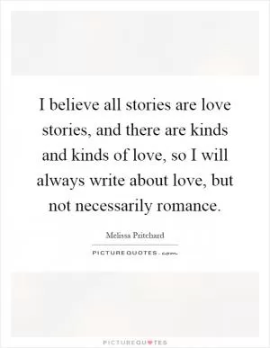 I believe all stories are love stories, and there are kinds and kinds of love, so I will always write about love, but not necessarily romance Picture Quote #1