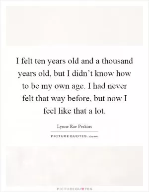 I felt ten years old and a thousand years old, but I didn’t know how to be my own age. I had never felt that way before, but now I feel like that a lot Picture Quote #1