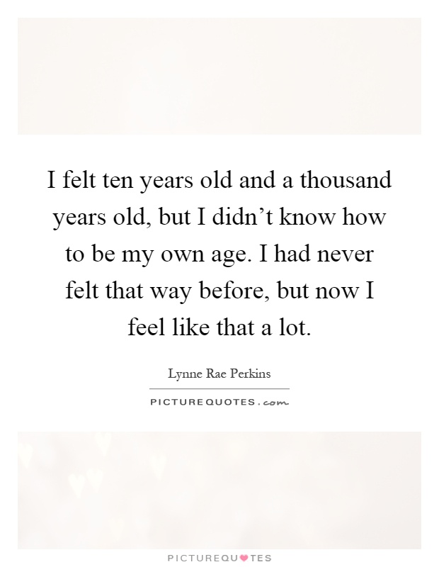 I felt ten years old and a thousand years old, but I didn't know how to be my own age. I had never felt that way before, but now I feel like that a lot Picture Quote #1
