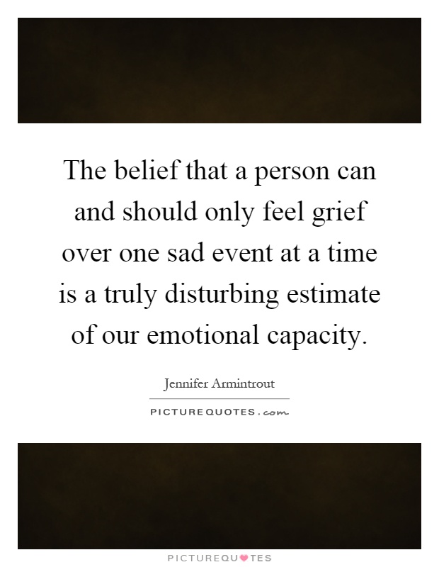 The belief that a person can and should only feel grief over one sad event at a time is a truly disturbing estimate of our emotional capacity Picture Quote #1