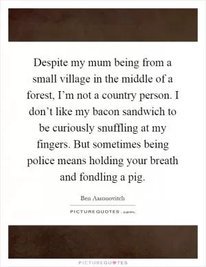 Despite my mum being from a small village in the middle of a forest, I’m not a country person. I don’t like my bacon sandwich to be curiously snuffling at my fingers. But sometimes being police means holding your breath and fondling a pig Picture Quote #1