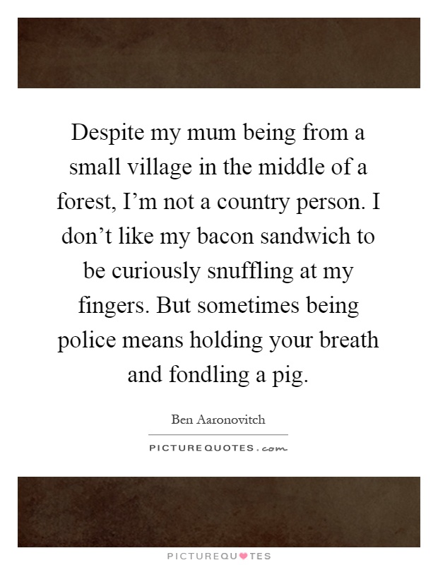 Despite my mum being from a small village in the middle of a forest, I'm not a country person. I don't like my bacon sandwich to be curiously snuffling at my fingers. But sometimes being police means holding your breath and fondling a pig Picture Quote #1