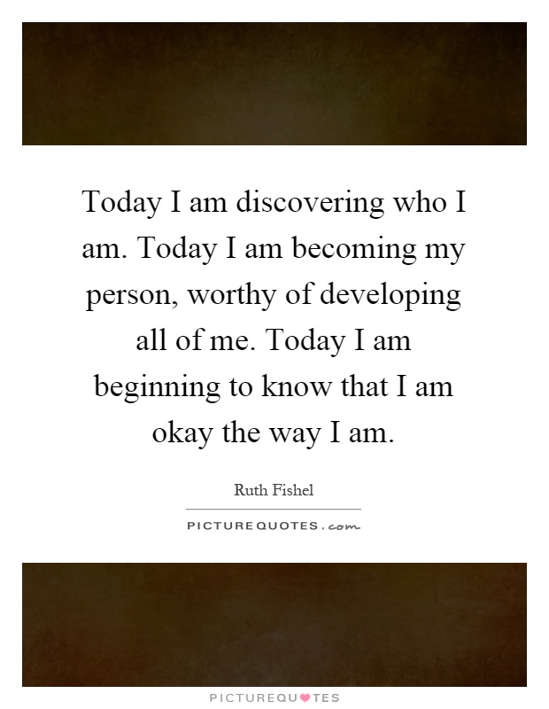 Today I am discovering who I am. Today I am becoming my person, worthy of developing all of me. Today I am beginning to know that I am okay the way I am Picture Quote #1