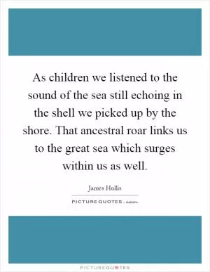 As children we listened to the sound of the sea still echoing in the shell we picked up by the shore. That ancestral roar links us to the great sea which surges within us as well Picture Quote #1