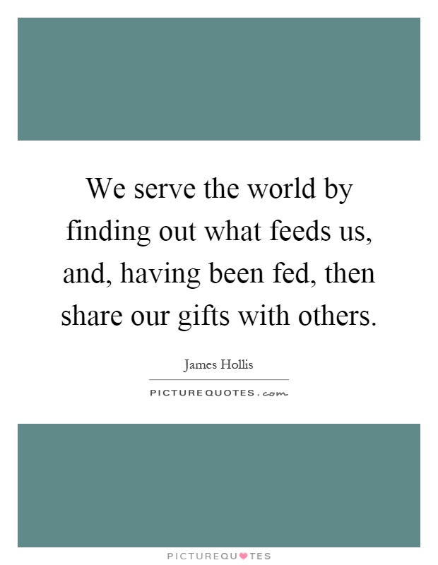 We serve the world by finding out what feeds us, and, having been fed, then share our gifts with others Picture Quote #1