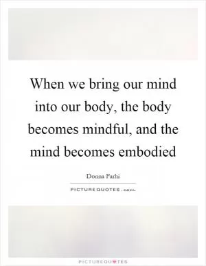 When we bring our mind into our body, the body becomes mindful, and the mind becomes embodied Picture Quote #1