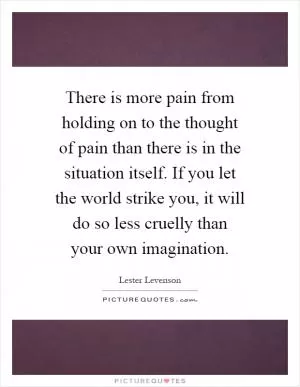 There is more pain from holding on to the thought of pain than there is in the situation itself. If you let the world strike you, it will do so less cruelly than your own imagination Picture Quote #1