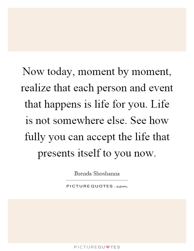 Now today, moment by moment, realize that each person and event that happens is life for you. Life is not somewhere else. See how fully you can accept the life that presents itself to you now Picture Quote #1