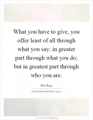 What you have to give, you offer least of all through what you say; in greater part through what you do; but in greatest part through who you are Picture Quote #1