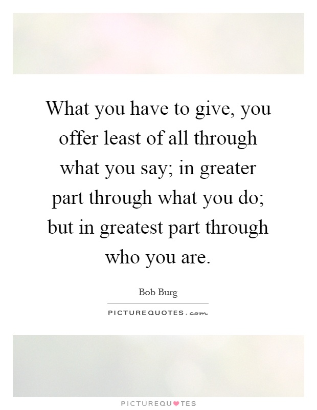 What you have to give, you offer least of all through what you say; in greater part through what you do; but in greatest part through who you are Picture Quote #1