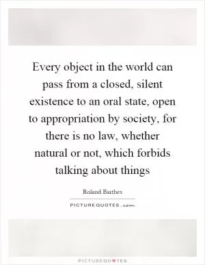 Every object in the world can pass from a closed, silent existence to an oral state, open to appropriation by society, for there is no law, whether natural or not, which forbids talking about things Picture Quote #1
