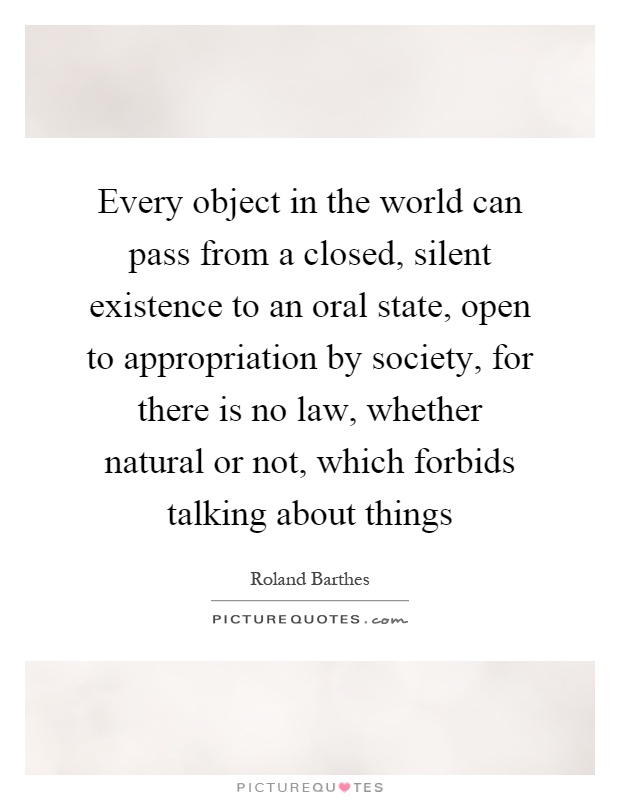 Every object in the world can pass from a closed, silent existence to an oral state, open to appropriation by society, for there is no law, whether natural or not, which forbids talking about things Picture Quote #1