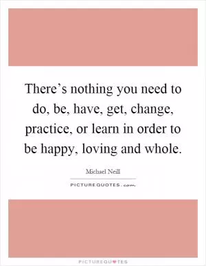 There’s nothing you need to do, be, have, get, change, practice, or learn in order to be happy, loving and whole Picture Quote #1