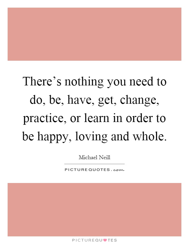 There's nothing you need to do, be, have, get, change, practice, or learn in order to be happy, loving and whole Picture Quote #1