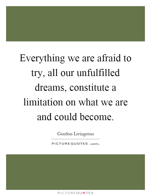 Everything we are afraid to try, all our unfulfilled dreams, constitute a limitation on what we are and could become Picture Quote #1