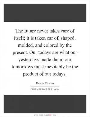 The future never takes care of itself; it is taken car of, shaped, molded, and colored by the present. Our todays are what our yesterdays made them; our tomorrows must inevitably be the product of our todays Picture Quote #1