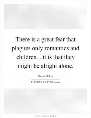There is a great fear that plagues only romantics and children... it is that they might be alright alone Picture Quote #1