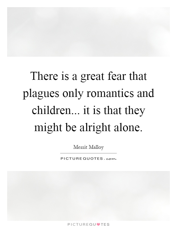 There is a great fear that plagues only romantics and children... it is that they might be alright alone Picture Quote #1