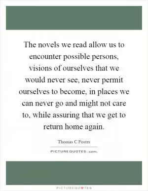 The novels we read allow us to encounter possible persons, visions of ourselves that we would never see, never permit ourselves to become, in places we can never go and might not care to, while assuring that we get to return home again Picture Quote #1