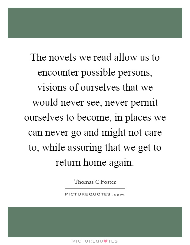 The novels we read allow us to encounter possible persons, visions of ourselves that we would never see, never permit ourselves to become, in places we can never go and might not care to, while assuring that we get to return home again Picture Quote #1