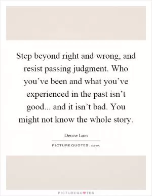 Step beyond right and wrong, and resist passing judgment. Who you’ve been and what you’ve experienced in the past isn’t good... and it isn’t bad. You might not know the whole story Picture Quote #1