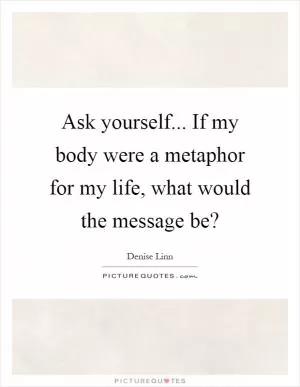 Ask yourself... If my body were a metaphor for my life, what would the message be? Picture Quote #1